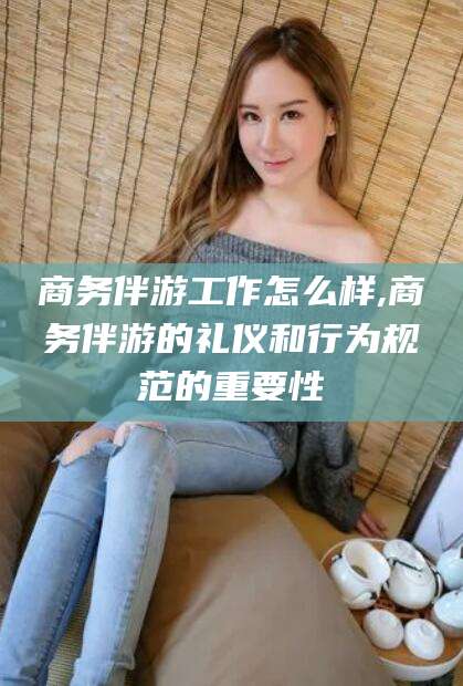 三沙商务伴游工作怎么样,商务伴游的礼仪和行为规范的重要性