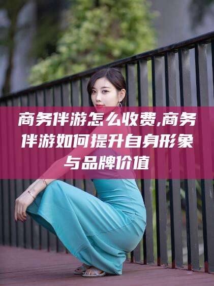 三沙商务伴游怎么收费,商务伴游如何提升自身形象与品牌价值