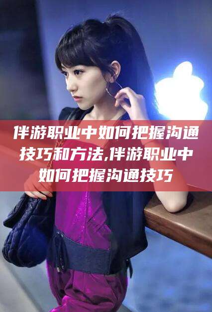 三沙伴游职业中如何把握沟通技巧和方法,伴游职业中如何把握沟通技巧