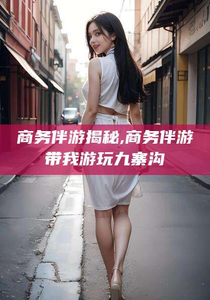 三沙商务伴游揭秘,商务伴游带我游玩九寨沟