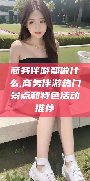 三沙商务伴游都做什么,商务伴游热门景点和特色活动推荐