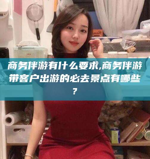 三沙商务伴游有什么要求,商务伴游带客户出游的必去景点有哪些?