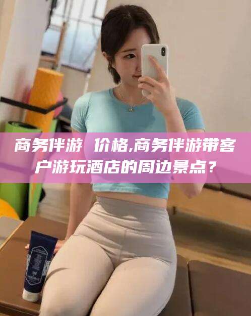 三沙商务伴游 价格,商务伴游带客户游玩酒店的周边景点？