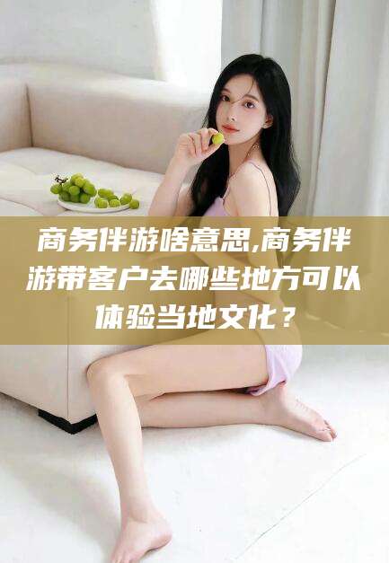 三沙商务伴游啥意思,商务伴游带客户去哪些地方可以体验当地文化？