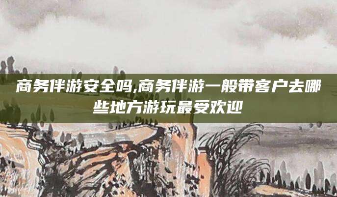 三沙商务伴游安全吗,商务伴游一般带客户去哪些地方游玩最受欢迎