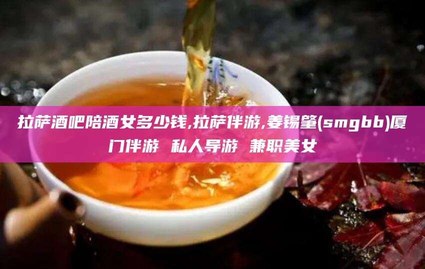 三沙拉萨酒吧陪酒女多少钱,拉萨伴游,姜锡肇(smgbb)厦门伴游 私人导游 兼职美女