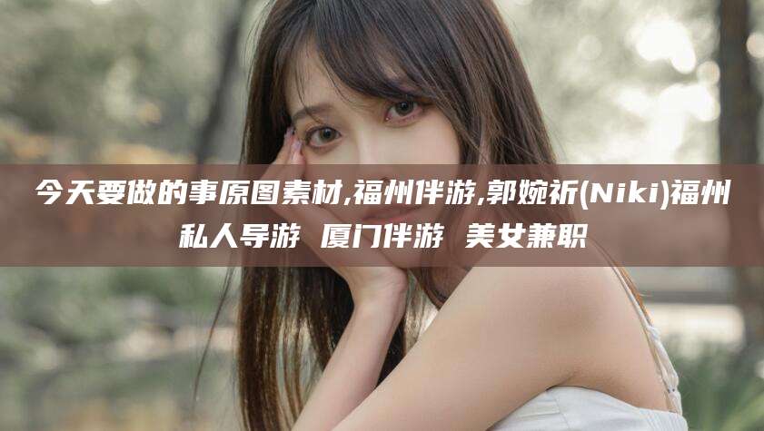 三沙今天要做的事原图素材,福州伴游,郭婉祈(Niki)福州私人导游 厦门伴游 美女兼职