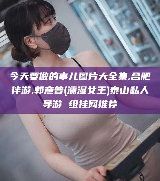 三沙今天要做的事儿图片大全集,合肥伴游,郭彦普(濡湿女王)泰山私人导游 组挂网推荐