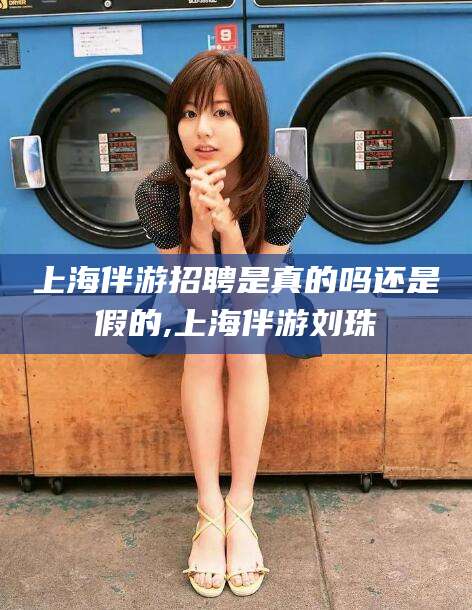 三沙上海伴游招聘是真的吗还是假的,上海伴游刘珠
