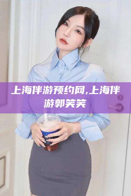 三沙上海伴游预约网,上海伴游郭笑笑