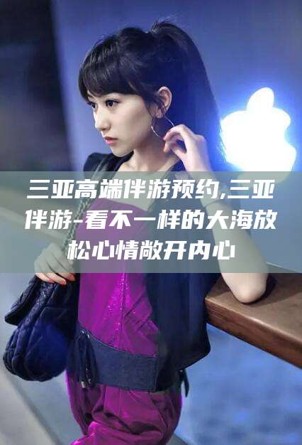 三沙三亚高端伴游预约,三亚伴游-看不一样的大海放松心情敞开内心