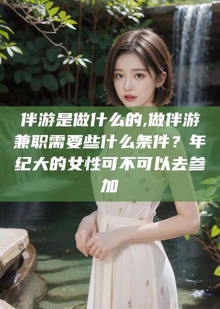 三沙伴游是做什么的,做伴游兼职需要些什么条件？年纪大的女性可不可以去参加