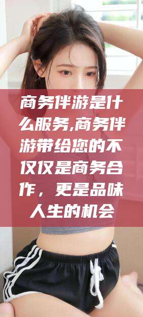 三沙商务伴游是什么服务,商务伴游带给您的不仅仅是商务合作，更是品味人生的机会