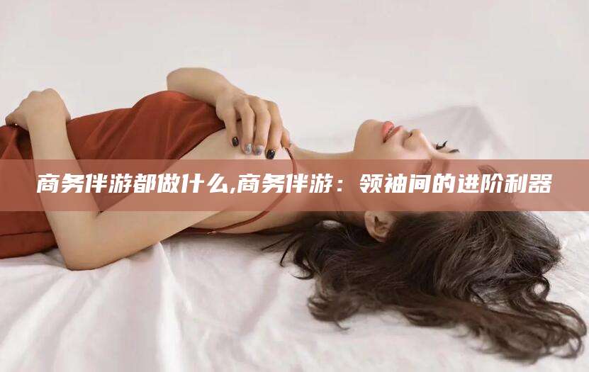 三沙商务伴游都做什么,商务伴游：领袖间的进阶利器