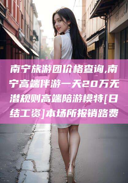 三沙南宁旅游团价格查询,南宁高端伴游一天20万无潜规则高端陪游模特[日结工资]本场所报销路费