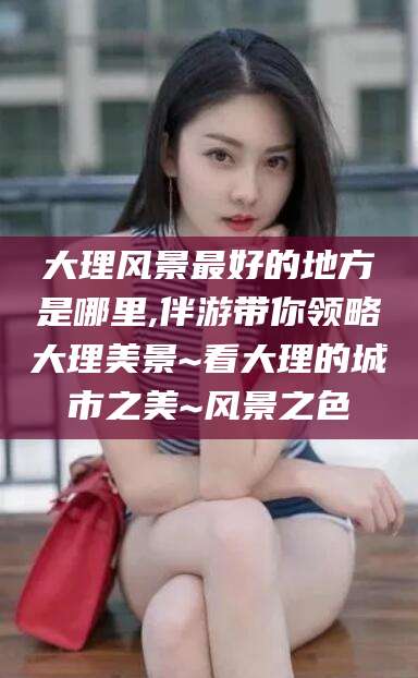 三沙大理风景最好的地方是哪里,伴游带你领略大理美景~看大理的城市之美~风景之色