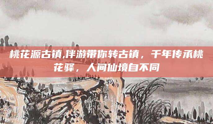 三沙桃花源古镇,伴游带你转古镇，千年传承桃花驿，人间仙境自不同