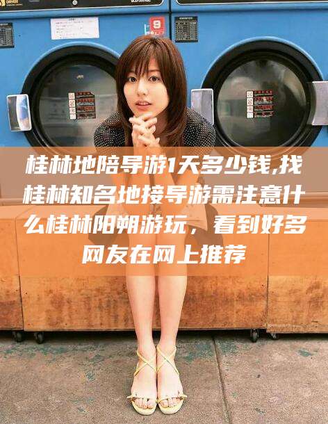 三沙桂林地陪导游1天多少钱,找桂林知名地接导游需注意什么桂林阳朔游玩，看到好多网友在网上推荐