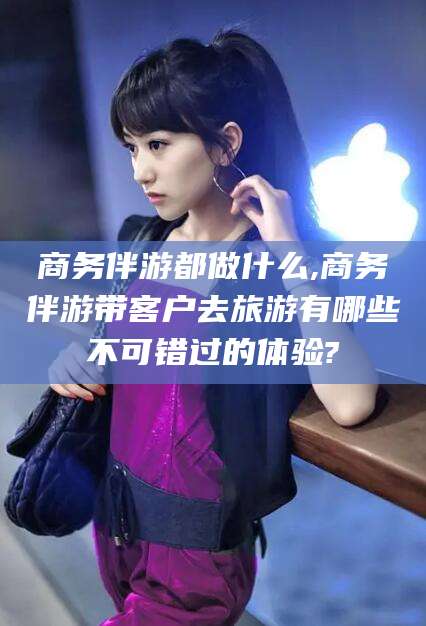 三沙商务伴游都做什么,商务伴游带客户去旅游有哪些不可错过的体验?