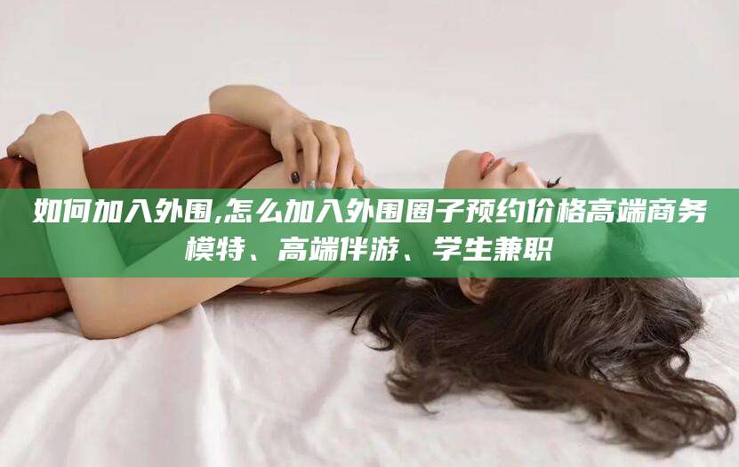 三沙如何加入外围,怎么加入外围圈子预约价格高端商务模特、高端伴游、学生兼职