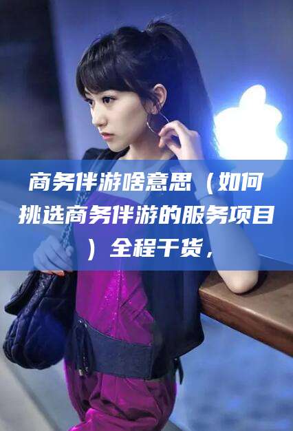 三沙商务伴游啥意思（如何挑选商务伴游的服务项目）全程干货，