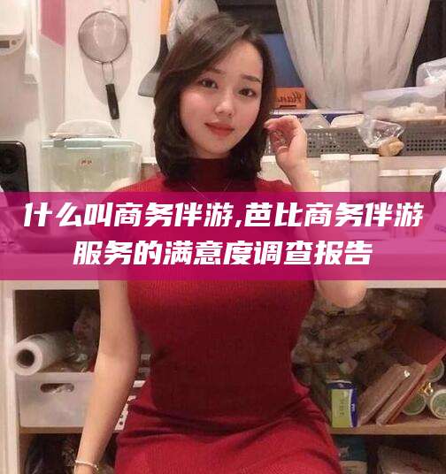 三沙什么叫商务伴游,芭比商务伴游服务的满意度调查报告