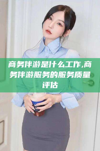 三沙商务伴游是什么工作,商务伴游服务的服务质量评估