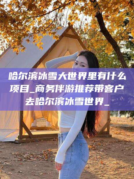 三沙哈尔滨冰雪大世界里有什么项目_商务伴游推荐带客户去哈尔滨冰雪世界_