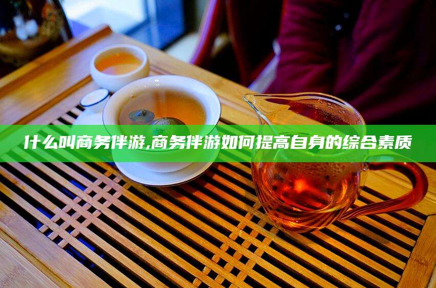 三沙什么叫商务伴游,商务伴游如何提高自身的综合素质